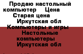 Продаю настольный компьютер. › Цена ­ 4 000 › Старая цена ­ 8 000 - Иркутская обл. Компьютеры и игры » Настольные компьютеры   . Иркутская обл.